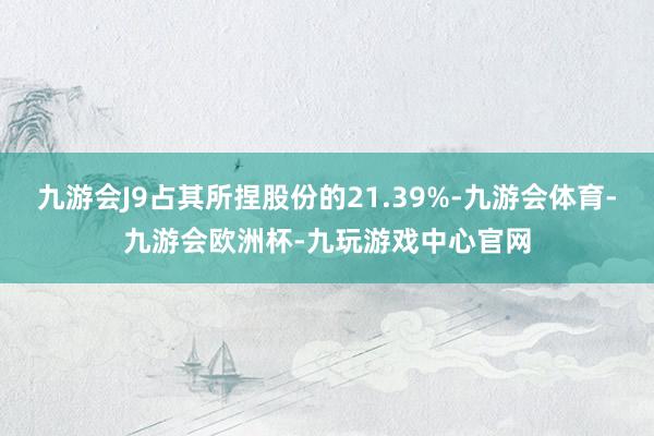 九游会J9占其所捏股份的21.39%-九游会体育-九游会欧洲杯-九玩游戏中心官网