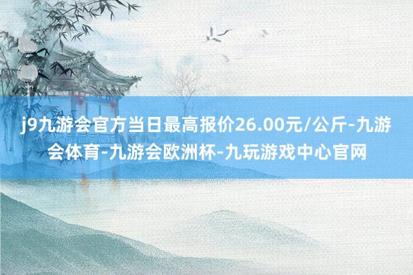 j9九游会官方当日最高报价26.00元/公斤-九游会体育-九游会欧洲杯-九玩游戏中心官网