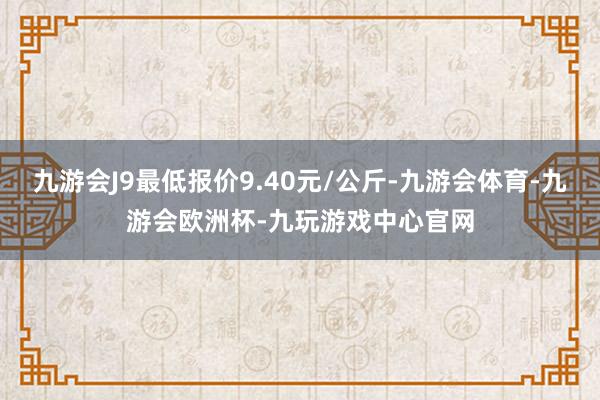 九游会J9最低报价9.40元/公斤-九游会体育-九游会欧洲杯-九玩游戏中心官网