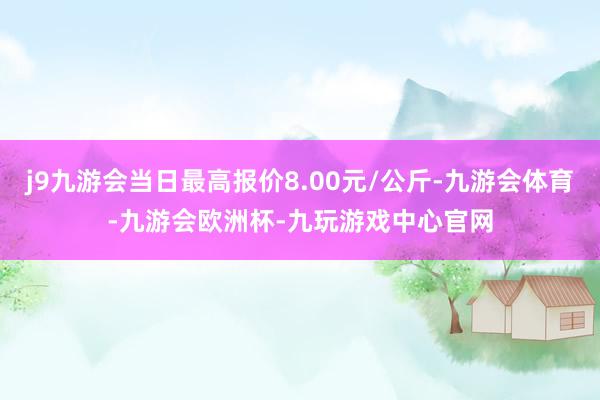 j9九游会当日最高报价8.00元/公斤-九游会体育-九游会欧洲杯-九玩游戏中心官网