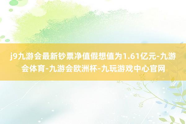 j9九游会最新钞票净值假想值为1.61亿元-九游会体育-九游会欧洲杯-九玩游戏中心官网