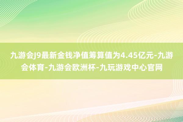 九游会J9最新金钱净值筹算值为4.45亿元-九游会体育-九游会欧洲杯-九玩游戏中心官网