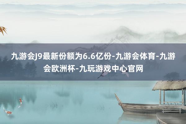 九游会J9最新份额为6.6亿份-九游会体育-九游会欧洲杯-九玩游戏中心官网