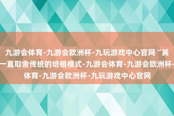 九游会体育-九游会欧洲杯-九玩游戏中心官网“其时家乡的农业分娩一直取舍传统的培植模式-九游会体育-九游会欧洲杯-九玩游戏中心官网