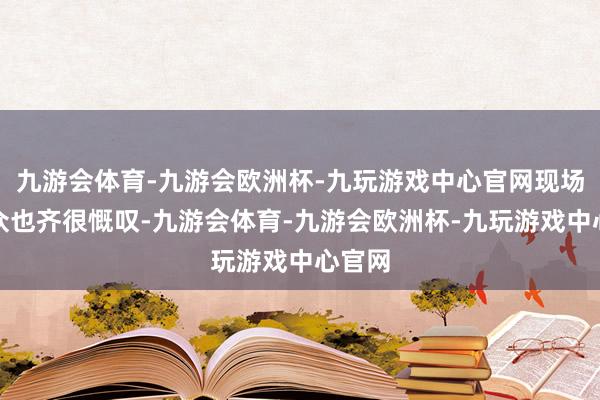 九游会体育-九游会欧洲杯-九玩游戏中心官网现场不雅众也齐很慨叹-九游会体育-九游会欧洲杯-九玩游戏中心官网