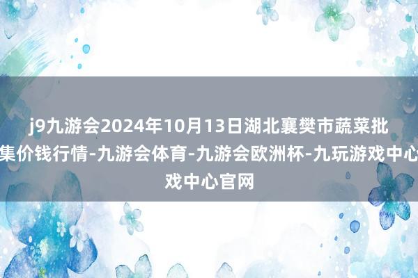 j9九游会2024年10月13日湖北襄樊市蔬菜批发市集价钱行情-九游会体育-九游会欧洲杯-九玩游戏中心官网