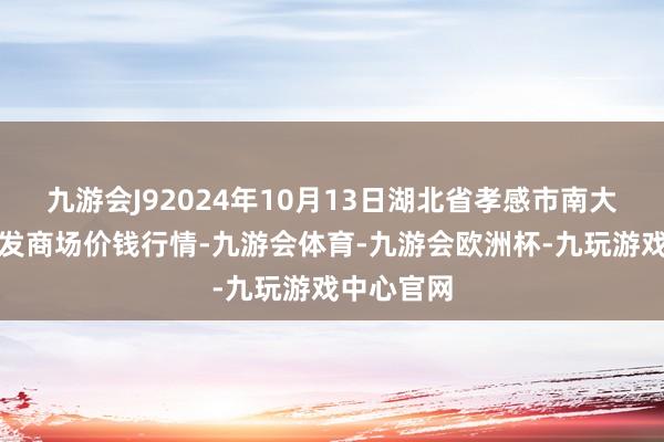 九游会J92024年10月13日湖北省孝感市南大农居品批发商场价钱行情-九游会体育-九游会欧洲杯-九玩游戏中心官网