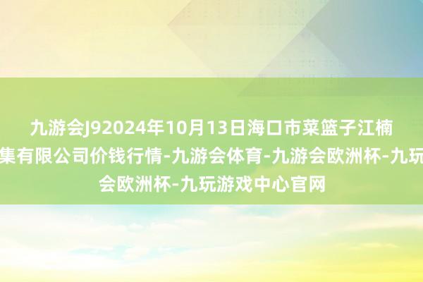 九游会J92024年10月13日海口市菜篮子江楠农居品批发市集有限公司价钱行情-九游会体育-九游会欧洲杯-九玩游戏中心官网