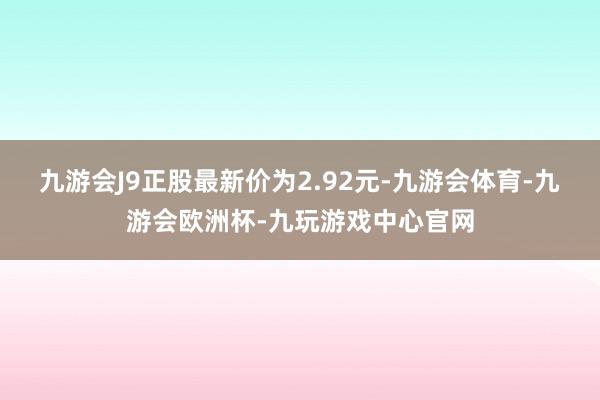 九游会J9正股最新价为2.92元-九游会体育-九游会欧洲杯-九玩游戏中心官网