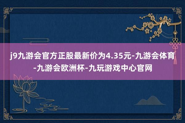 j9九游会官方正股最新价为4.35元-九游会体育-九游会欧洲杯-九玩游戏中心官网