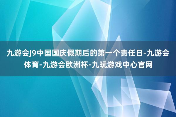 九游会J9中国国庆假期后的第一个责任日-九游会体育-九游会欧洲杯-九玩游戏中心官网