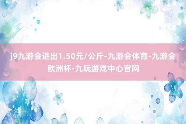 j9九游会进出1.50元/公斤-九游会体育-九游会欧洲杯-九玩游戏中心官网