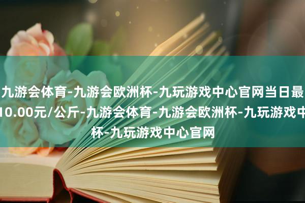 九游会体育-九游会欧洲杯-九玩游戏中心官网当日最高报价10.00元/公斤-九游会体育-九游会欧洲杯-九玩游戏中心官网