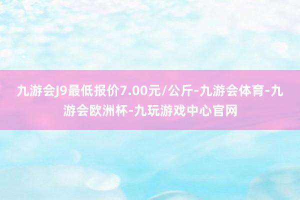 九游会J9最低报价7.00元/公斤-九游会体育-九游会欧洲杯-九玩游戏中心官网