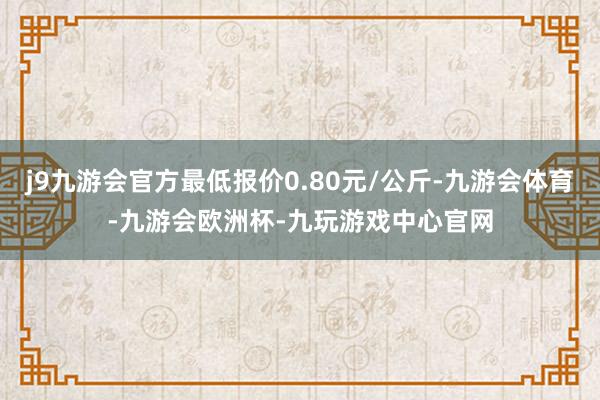 j9九游会官方最低报价0.80元/公斤-九游会体育-九游会欧洲杯-九玩游戏中心官网