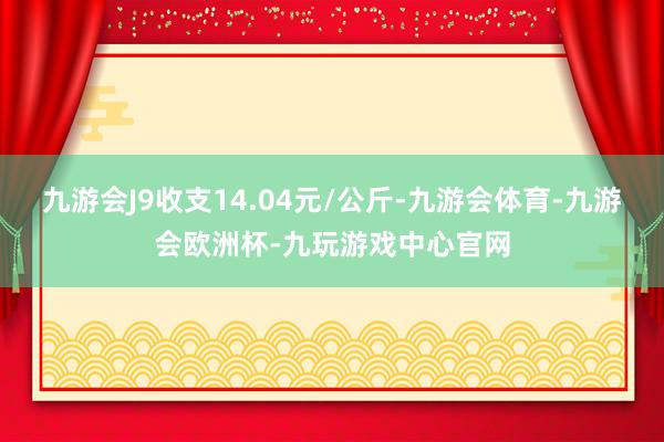 九游会J9收支14.04元/公斤-九游会体育-九游会欧洲杯-九玩游戏中心官网