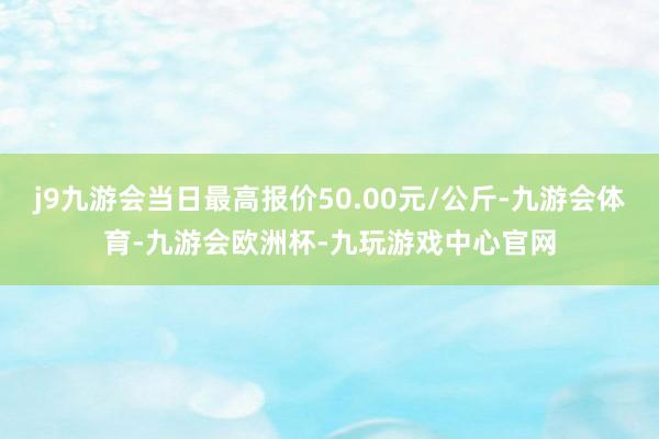 j9九游会当日最高报价50.00元/公斤-九游会体育-九游会欧洲杯-九玩游戏中心官网