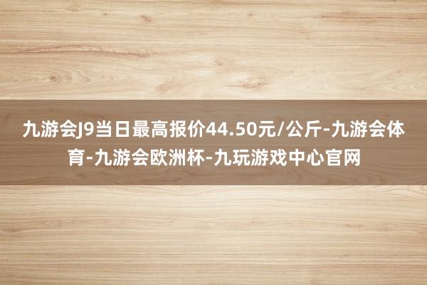 九游会J9当日最高报价44.50元/公斤-九游会体育-九游会欧洲杯-九玩游戏中心官网