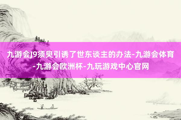 九游会J9须臾引诱了世东谈主的办法-九游会体育-九游会欧洲杯-九玩游戏中心官网