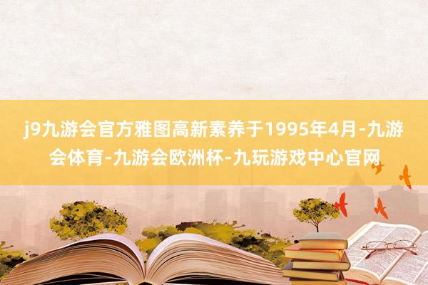 j9九游会官方雅图高新素养于1995年4月-九游会体育-九游会欧洲杯-九玩游戏中心官网