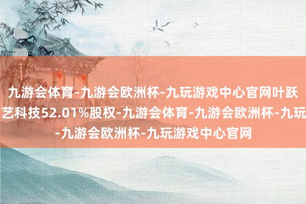 九游会体育-九游会欧洲杯-九玩游戏中心官网叶跃庭平直执有雅艺科技52.01%股权-九游会体育-九游会欧洲杯-九玩游戏中心官网