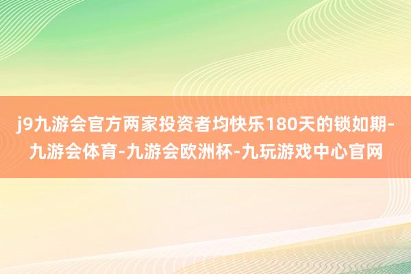 j9九游会官方两家投资者均快乐180天的锁如期-九游会体育-九游会欧洲杯-九玩游戏中心官网