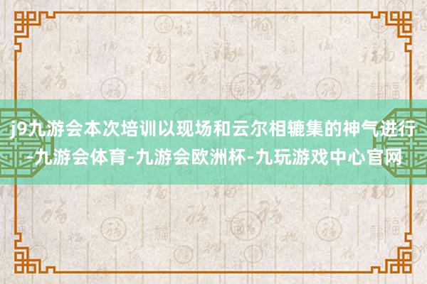 j9九游会本次培训以现场和云尔相辘集的神气进行-九游会体育-九游会欧洲杯-九玩游戏中心官网