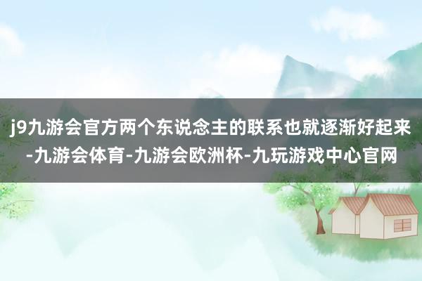 j9九游会官方两个东说念主的联系也就逐渐好起来-九游会体育-九游会欧洲杯-九玩游戏中心官网