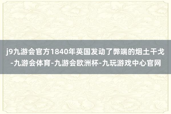 j9九游会官方1840年英国发动了弊端的烟土干戈-九游会体育-九游会欧洲杯-九玩游戏中心官网