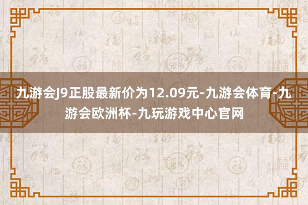 九游会J9正股最新价为12.09元-九游会体育-九游会欧洲杯-九玩游戏中心官网