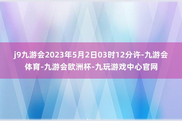 j9九游会2023年5月2日03时12分许-九游会体育-九游会欧洲杯-九玩游戏中心官网