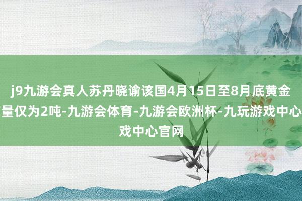 j9九游会真人苏丹晓谕该国4月15日至8月底黄金总产量仅为2吨-九游会体育-九游会欧洲杯-九玩游戏中心官网