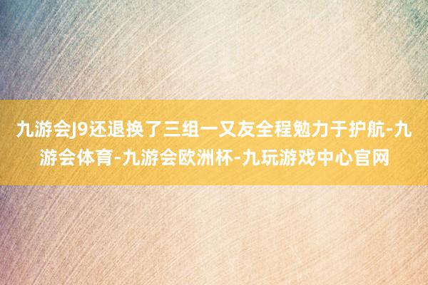 九游会J9还退换了三组一又友全程勉力于护航-九游会体育-九游会欧洲杯-九玩游戏中心官网