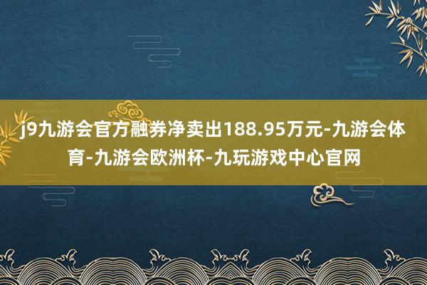 j9九游会官方融券净卖出188.95万元-九游会体育-九游会欧洲杯-九玩游戏中心官网