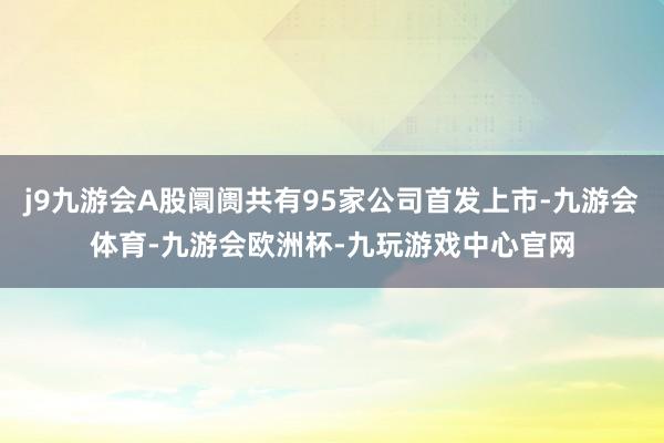 j9九游会A股阛阓共有95家公司首发上市-九游会体育-九游会欧洲杯-九玩游戏中心官网