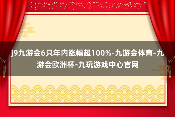 j9九游会6只年内涨幅超100%-九游会体育-九游会欧洲杯-九玩游戏中心官网