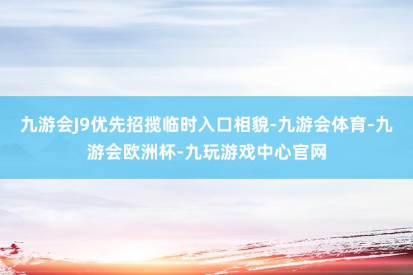 九游会J9优先招揽临时入口相貌-九游会体育-九游会欧洲杯-九玩游戏中心官网