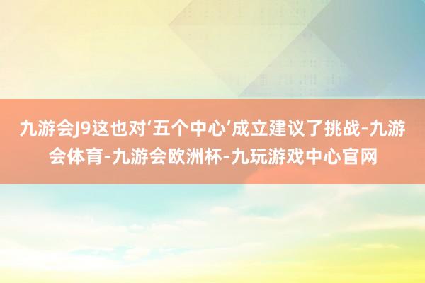 九游会J9这也对‘五个中心’成立建议了挑战-九游会体育-九游会欧洲杯-九玩游戏中心官网