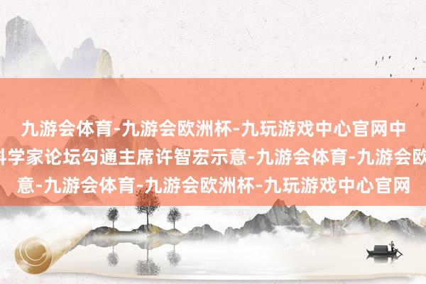 九游会体育-九游会欧洲杯-九玩游戏中心官网中国科学院院士、腾冲科学家论坛勾通主席许智宏示意-九游会体育-九游会欧洲杯-九玩游戏中心官网