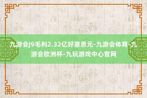 九游会J9毛利2.32亿好意思元-九游会体育-九游会欧洲杯-九玩游戏中心官网