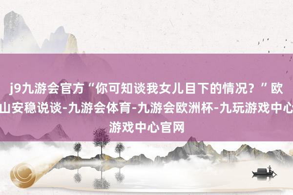 j9九游会官方“你可知谈我女儿目下的情况？”欧阳青山安稳说谈-九游会体育-九游会欧洲杯-九玩游戏中心官网