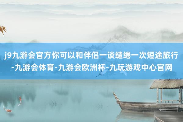 j9九游会官方你可以和伴侣一谈缱绻一次短途旅行-九游会体育-九游会欧洲杯-九玩游戏中心官网