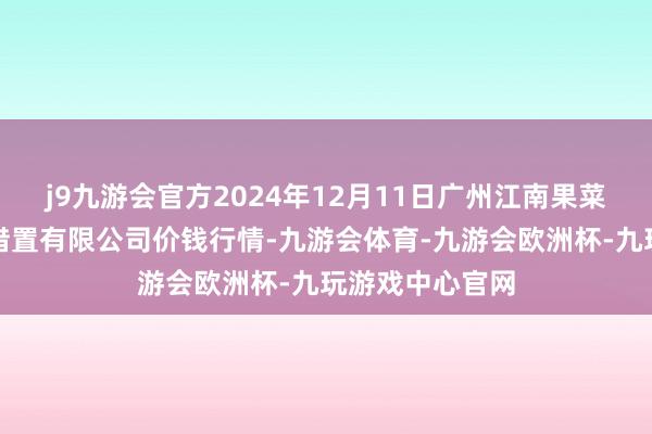 j9九游会官方2024年12月11日广州江南果菜批发商场目标措置有限公司价钱行情-九游会体育-九游会欧洲杯-九玩游戏中心官网