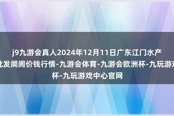 j9九游会真人2024年12月11日广东江门水产冻品副食批发阛阓价钱行情-九游会体育-九游会欧洲杯-九玩游戏中心官网