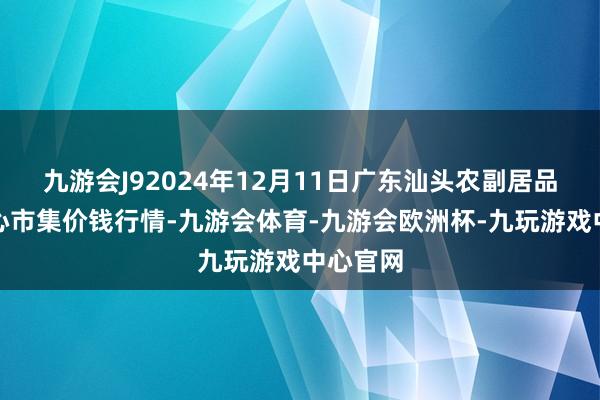 九游会J92024年12月11日广东汕头农副居品批发中心市集价钱行情-九游会体育-九游会欧洲杯-九玩游戏中心官网