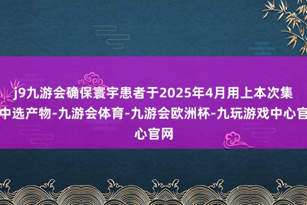 j9九游会确保寰宇患者于2025年4月用上本次集采中选产物-九游会体育-九游会欧洲杯-九玩游戏中心官网