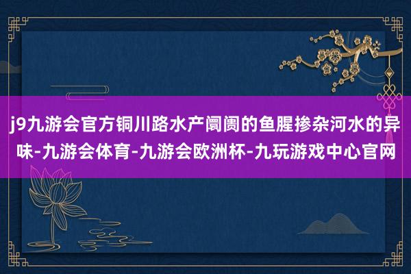 j9九游会官方铜川路水产阛阓的鱼腥掺杂河水的异味-九游会体育-九游会欧洲杯-九玩游戏中心官网