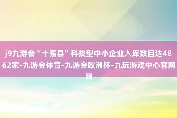 j9九游会“十强县”科技型中小企业入库数目达4862家-九游会体育-九游会欧洲杯-九玩游戏中心官网