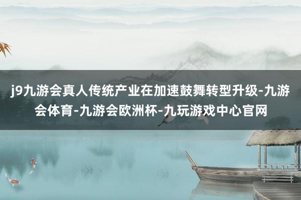 j9九游会真人传统产业在加速鼓舞转型升级-九游会体育-九游会欧洲杯-九玩游戏中心官网