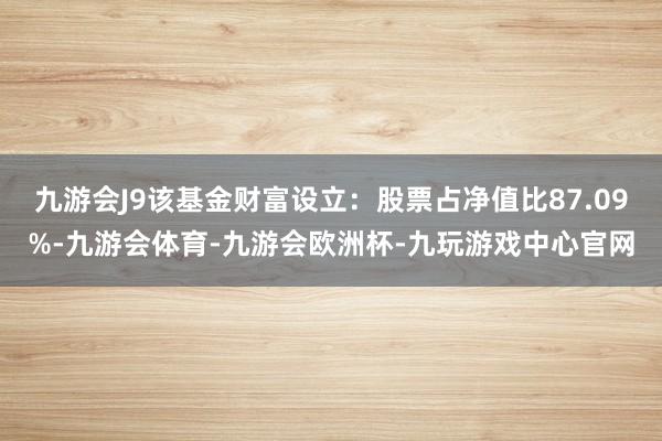 九游会J9该基金财富设立：股票占净值比87.09%-九游会体育-九游会欧洲杯-九玩游戏中心官网